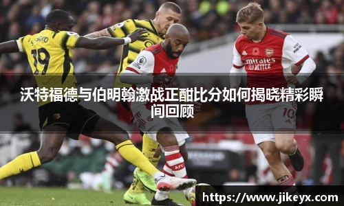 沃特福德与伯明翰激战正酣比分如何揭晓精彩瞬间回顾